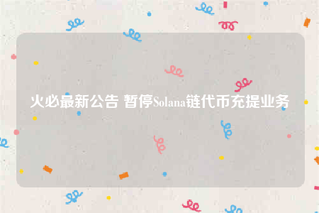 火必最新公告 暂停Solana链代币充提业务-第1张图片-欧意易易下载