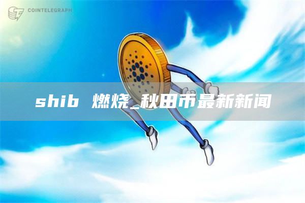 shib 燃烧_秋田币最新新闻
