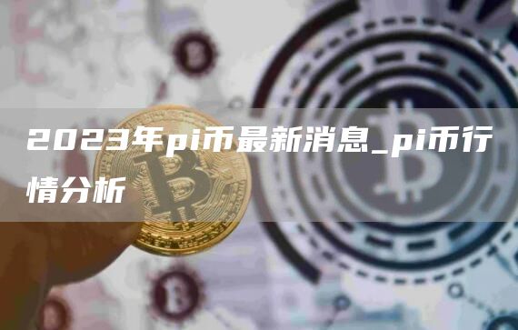 2023年pi币最新消息_pi币行情分析