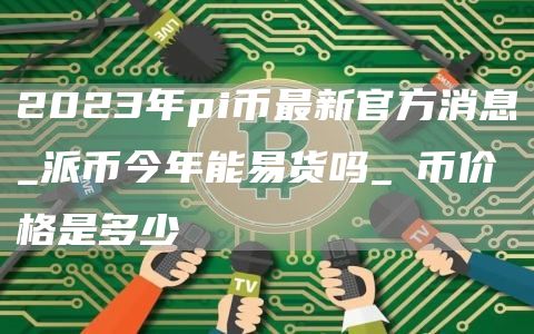 2023年pi币最新官方消息_派币今年能易货吗_π币价格是多少