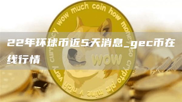 22年环球币近5天消息_gec币在线行情