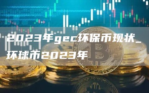 2023年gec环保币现状_环球币2023年