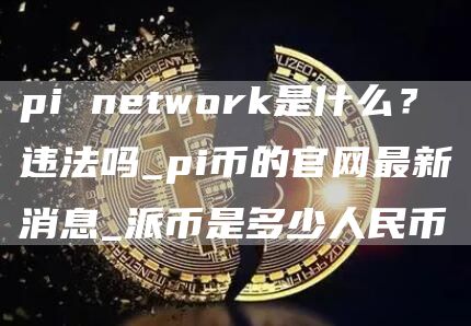 pi network是什么？违法吗_pi币的官网最新消息_派币是多少人民币