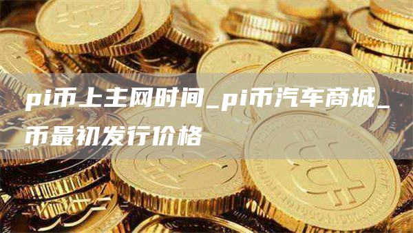 pi币上主网时间_pi币汽车商城_π币最初发行价格