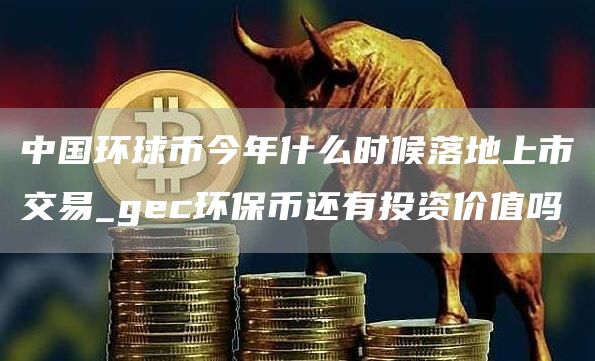 中国环球币今年什么时候落地上市交易_gec环保币还有投资价值吗