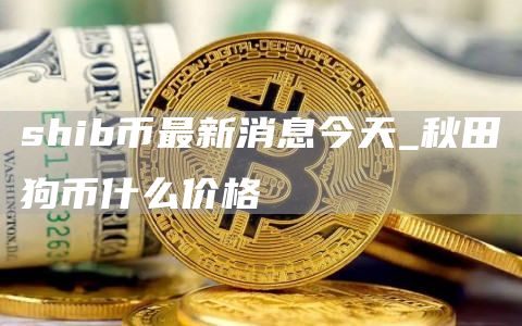 shib币最新消息今天_秋田狗币什么价格