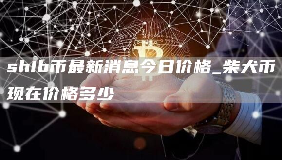 shib币最新消息今日价格_柴犬币现在价格多少