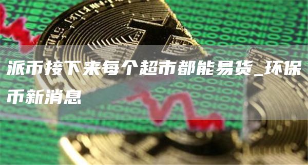 派币接下来每个超市都能易货_环保币新消息