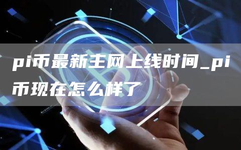 pi币最新主网上线时间_pi币现在怎么样了