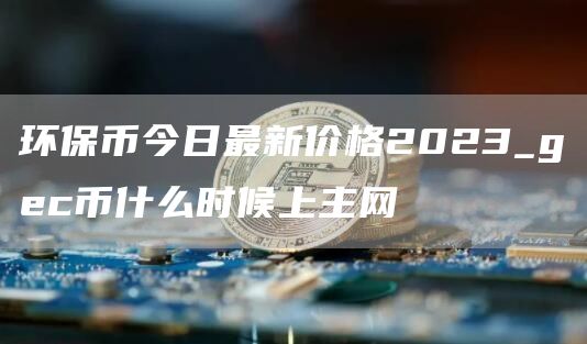 环保币今日最新价格2023_gec币什么时候上主网