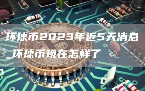 环球币2023年近5天消息_环球币现在怎样了