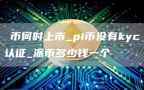 π币何时上市_pi币没有kyc认证_派币多少钱一个