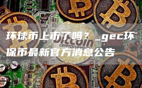 环球币上市了吗？_gec环保币最新官方消息公告