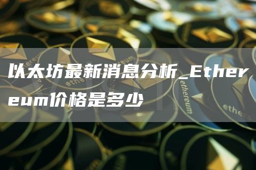 以太坊最新消息分析_Ethereum价格是多少