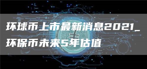 环球币上市最新消息2021_环保币未来5年估值