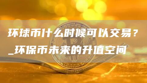 环球币什么时候可以交易？_环保币未来的升值空间