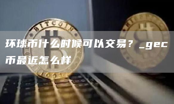 环球币什么时候可以交易？_gec币最近怎么样