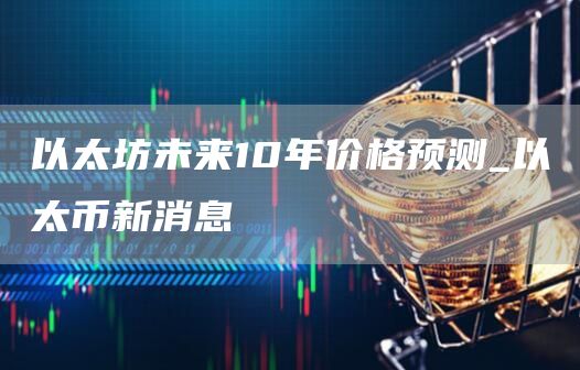 以太坊未来10年价格预测_以太币新消息