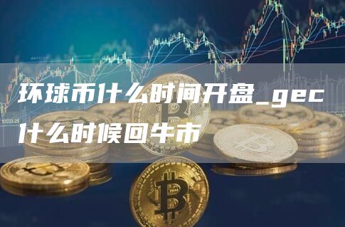 环球币什么时间开盘_gec什么时候回牛市