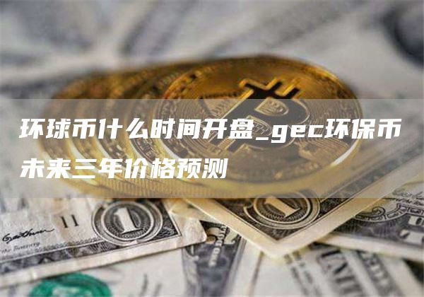 环球币什么时间开盘_gec环保币未来三年价格预测