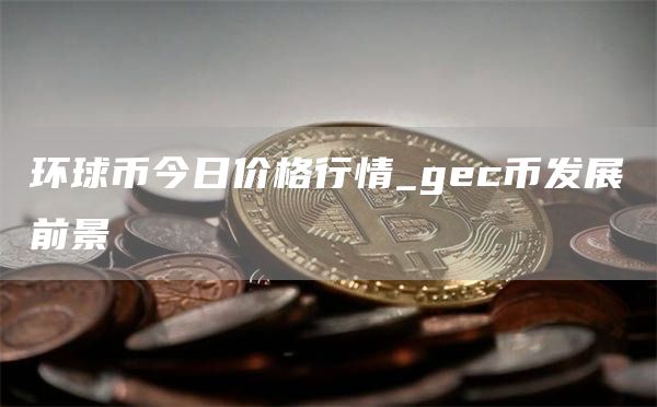 环球币今日价格行情_gec币发展前景