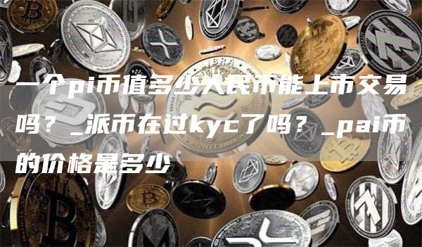 一个pi币值多少人民币能上市交易吗？_派币在过kyc了吗？_pai币的价格是多少