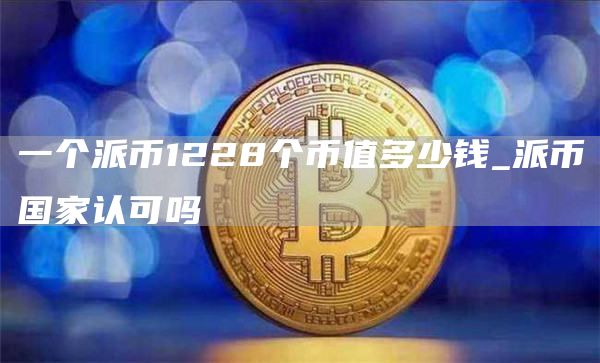 一个派币1228个币值多少钱_派币国家认可吗