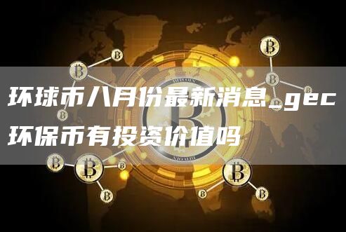 环球币八月份最新消息_gec环保币有投资价值吗