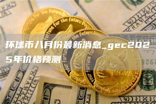 环球币八月份最新消息_gec2025年价格预测