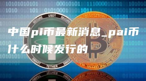 中国pi币最新消息_pai币什么时候发行的