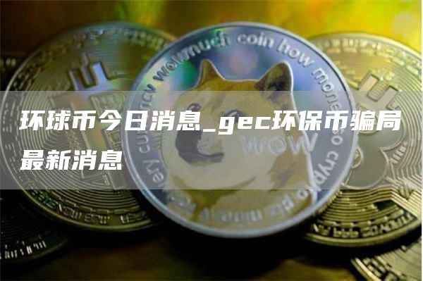 环球币今日消息_gec环保币骗局最新消息