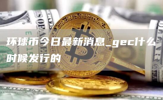 环球币今日最新消息_gec什么时候发行的