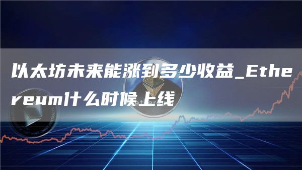 以太坊未来能涨到多少收益_Ethereum什么时候上线