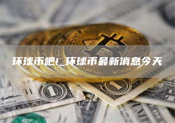 环球币吧!_环球币最新消息今天