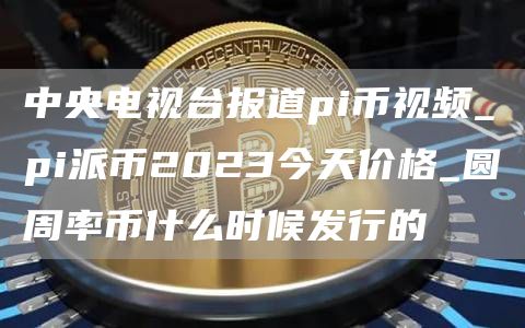 中央电视台报道pi币视频_pi派币2023今天价格_圆周率币什么时候发行的