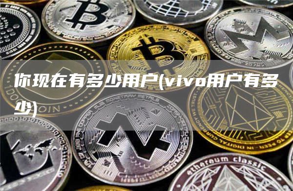 你现在有多少用户 - vivo用户有多少