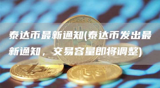 泰达币最新通知 - 泰达币发出最新通知，交易容量即将调整