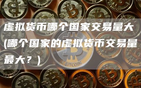 虚拟货币哪个国家交易量大 - 哪个国家的虚拟货币交易量最大？