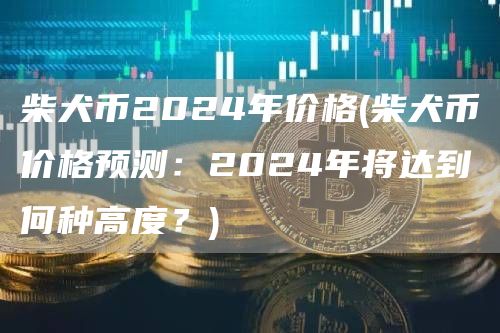 柴犬币2024年价格 - 柴犬币价格预测：2024年将达到何种高度？
