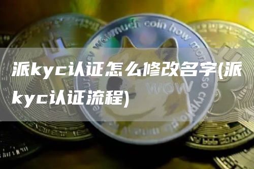 派kyc认证怎么修改名字 - 派kyc认证流程