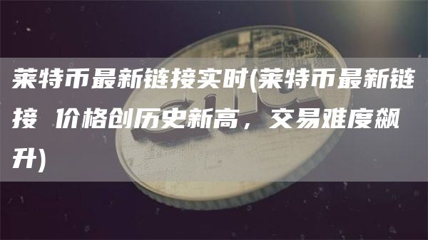 莱特币最新链接实时 - 莱特币最新链接 价格创历史新高，交易难度飙升