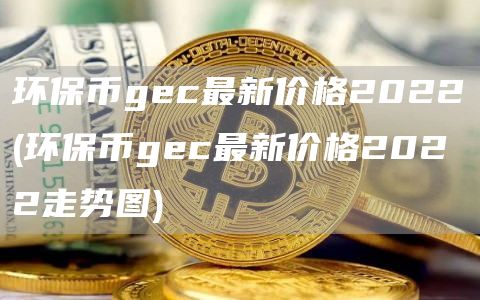 环保币gec最新价格2022 - 环保币gec最新价格2022走势图