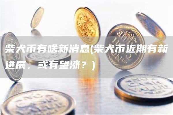 柴犬币有啥新消息 - 柴犬币近期有新进展，或有望涨？