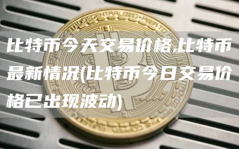 比特币今天交易价格,比特币最新情况 - 比特币今日交易价格已出现波动