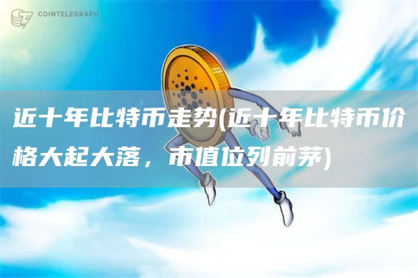 近十年比特币走势 - 近十年比特币价格大起大落，市值位列前茅